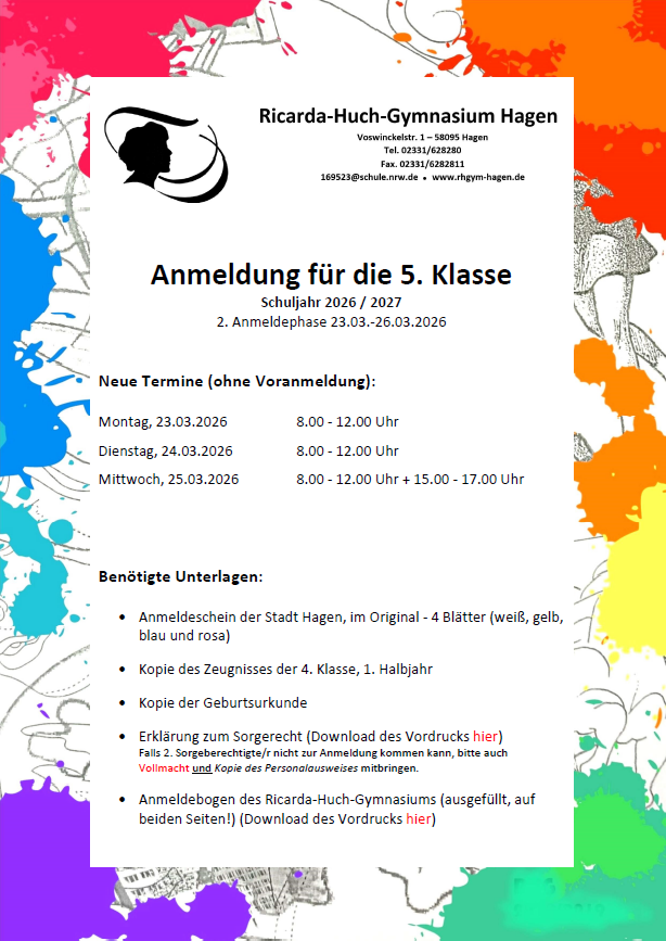 Anmeldung für die 5. Klasse Schuljahr 2026 / 2027 2. Anmeldephase  Termine (ohne Voranmeldung): Montag, 23.03.2026		8.00 - 12.00 Uhr  Dienstag, 24.03.2026		8.00 - 12.00 Uhr Mittwoch, 25.03.2026		8.00 - 12.00 Uhr und 15.00 bis 17.00 Uhr   Benötigte Unterlagen: - Anmeldeschein der Stadt Hagen, im Original - 4 Blätter (weiß, gelb, blau und rosa) - Kopie des Zeugnisses der 4. Klasse, 1. Halbjahr - Kopie der Geburtsurkunde - Erklärung zum Sorgerecht (Download des Vordrucks hier)   Falls 2. Sorgeberechtigte/r nicht zur Anmeldung kommen kann, bitte auch   Vollmacht (Download des Vordrucks hier) und Kopie des Personalausweises mitbringen. - Anmeldebogen des Ricarda-Huch-Gymnasiums (ausgefüllt, auf beiden Seiten!) (Download des Vordrucks hier)